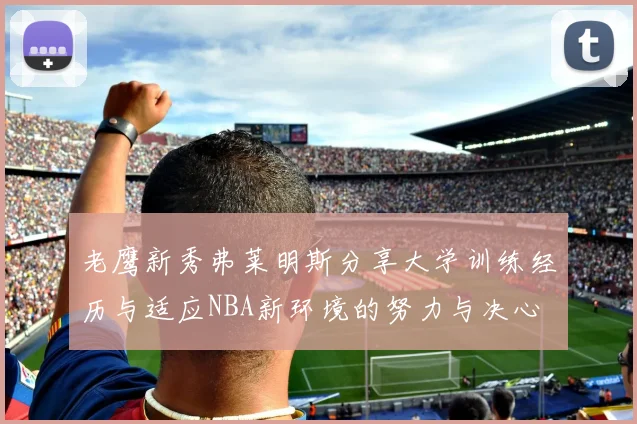 老鹰新秀弗莱明斯分享大学训练经历与适应NBA新环境的努力与决心
