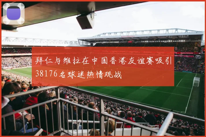 拜仁与维拉在中国香港友谊赛吸引38176名球迷热情观战