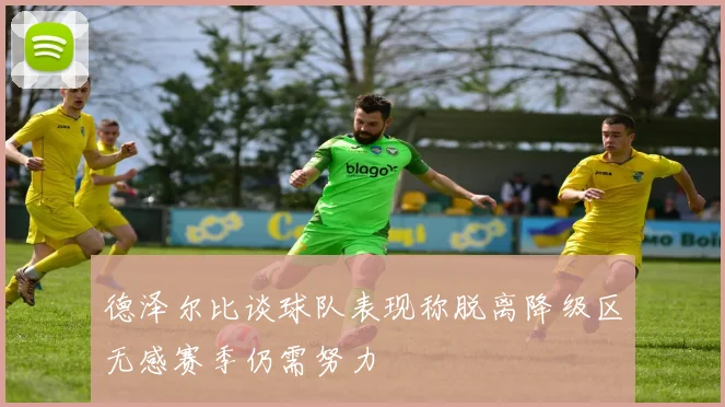 德泽尔比谈球队表现称脱离降级区无感赛季仍需努力