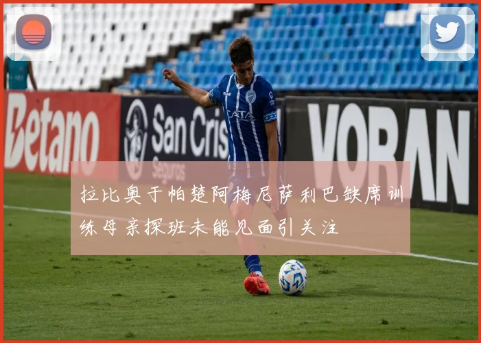 拉比奥于帕楚阿梅尼萨利巴缺席训练母亲探班未能见面引关注