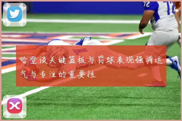 哈登谈关键篮板与罚球表现强调运气与专注的重要性