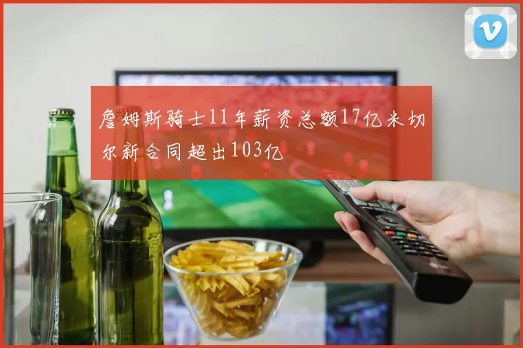 詹姆斯骑士11年薪资总额17亿米切尔新合同超出103亿