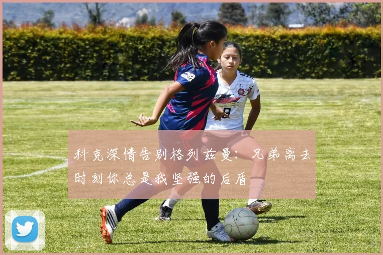 科克深情告别格列兹曼：兄弟离去时刻你总是我坚强的后盾