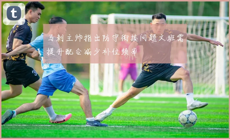 马刺主帅指出防守衔接问题文班需提升配合减少补位频率