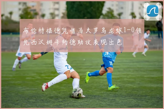 布伦特福德凭借马夫罗乌龙球1-0领先西汉姆卡约德助攻表现出色