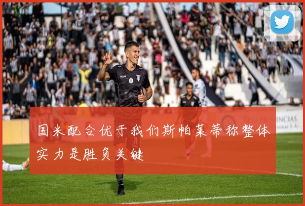 国米配合优于我们斯帕莱蒂称整体实力是胜负关键