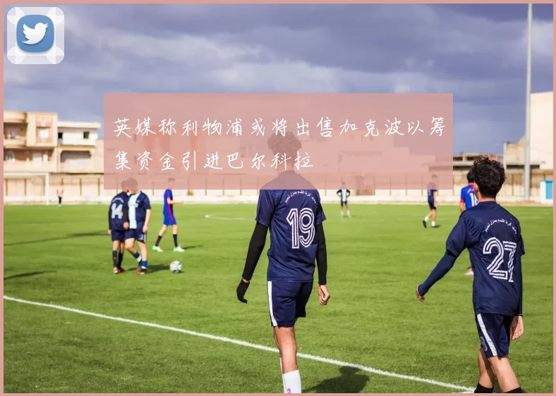 英媒称利物浦或将出售加克波以筹集资金引进巴尔科拉