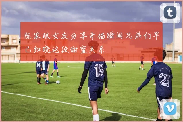 陈家政女友分享幸福瞬间兄弟们早已知晓这段甜蜜关系