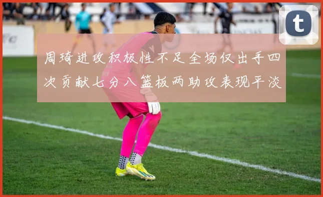 周琦进攻积极性不足全场仅出手四次贡献七分八篮板两助攻表现平淡