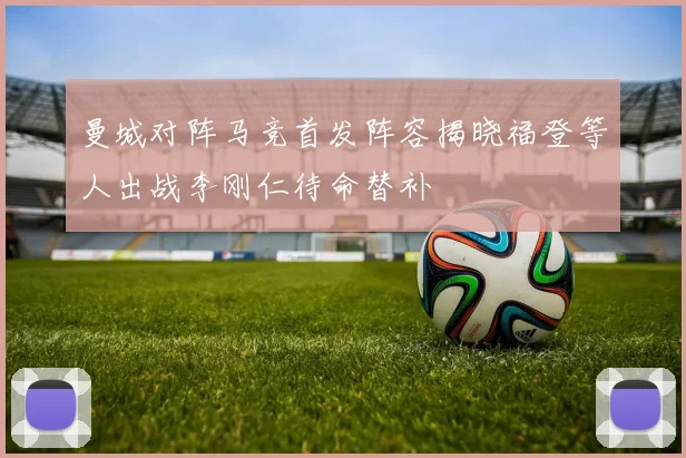 曼城对阵马竞首发阵容揭晓福登等人出战李刚仁待命替补