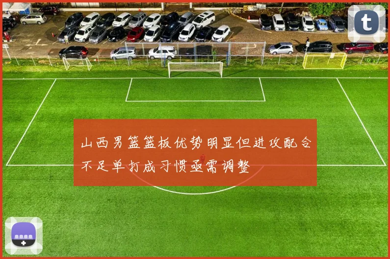 山西男篮篮板优势明显但进攻配合不足单打成习惯亟需调整