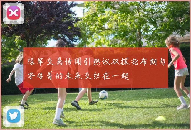绿军交易传闻引热议双探花布朗与字母哥的未来交织在一起