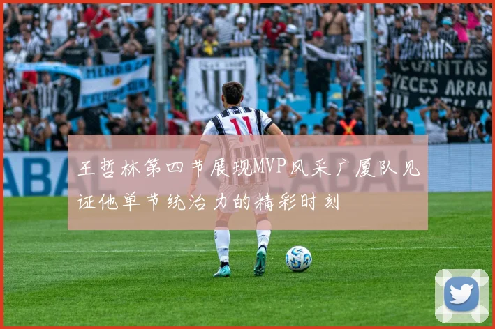 王哲林第四节展现MVP风采广厦队见证他单节统治力的精彩时刻