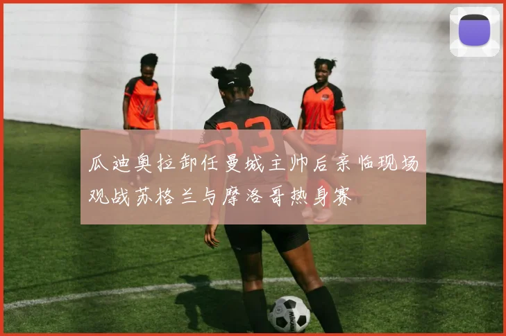 瓜迪奥拉卸任曼城主帅后亲临现场观战苏格兰与摩洛哥热身赛