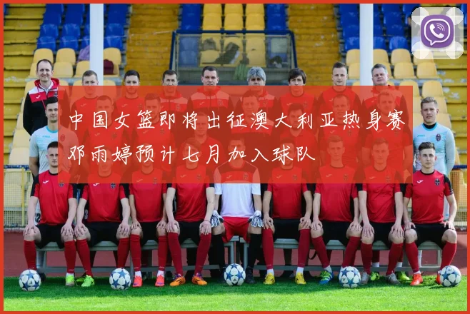 中国女篮即将出征澳大利亚热身赛邓雨婷预计七月加入球队