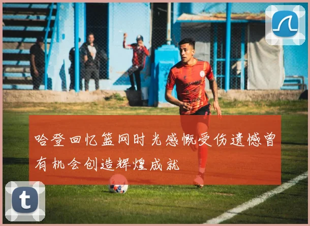 哈登回忆篮网时光感慨受伤遗憾曾有机会创造辉煌成就