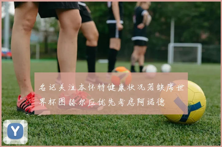 名记关注本怀特健康状况若缺席世界杯图赫尔应优先考虑阿诺德