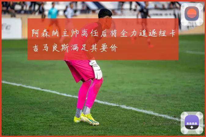阿森纳主帅离任后将全力追逐纽卡吉马良斯满足其要价